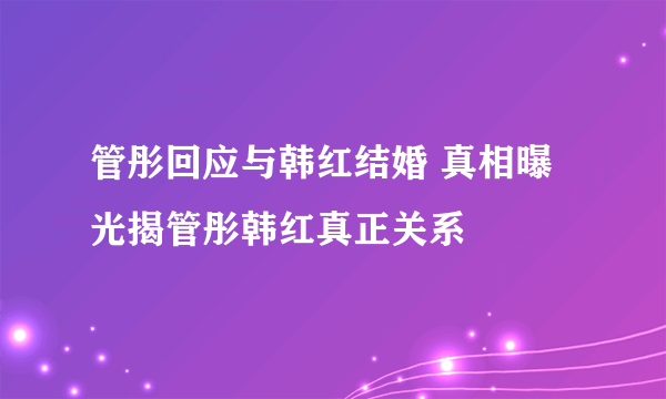 管彤回应与韩红结婚 真相曝光揭管彤韩红真正关系