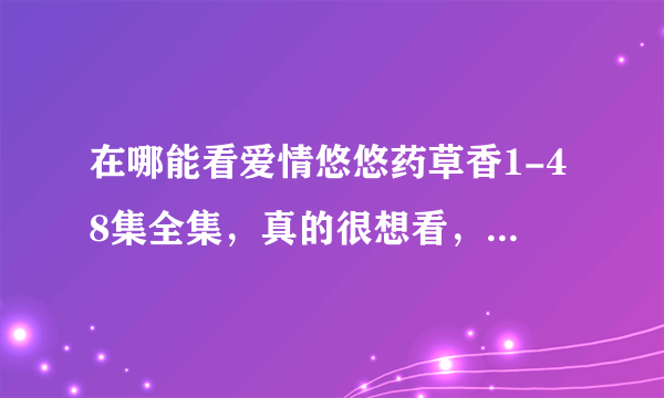 在哪能看爱情悠悠药草香1-48集全集，真的很想看，请告诉我能真正看的到网站，骗人的就不要回答了，谢谢