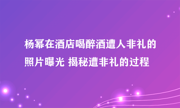 杨幂在酒店喝醉酒遭人非礼的照片曝光 揭秘遭非礼的过程