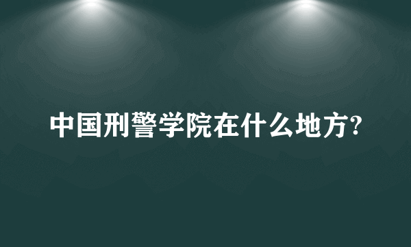 中国刑警学院在什么地方?