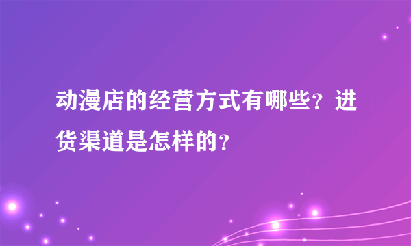 动漫店的经营方式有哪些？进货渠道是怎样的？