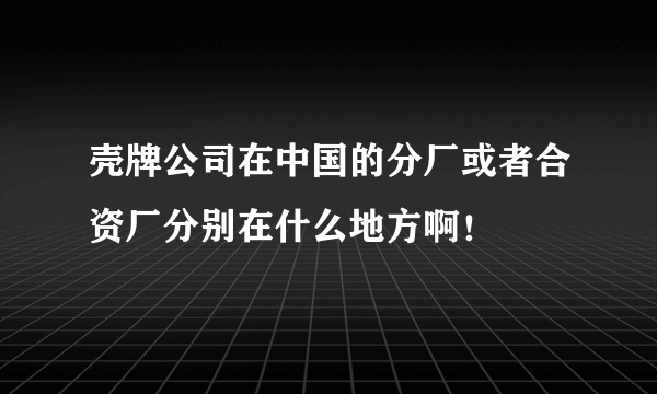 壳牌公司在中国的分厂或者合资厂分别在什么地方啊！