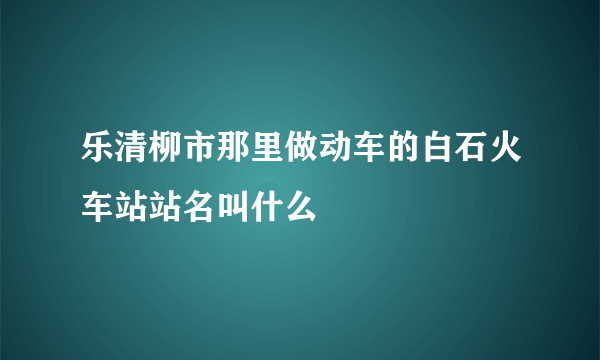 乐清柳市那里做动车的白石火车站站名叫什么