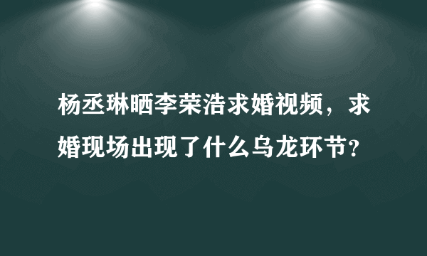 杨丞琳晒李荣浩求婚视频，求婚现场出现了什么乌龙环节？