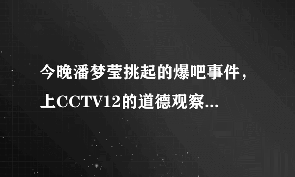 今晚潘梦莹挑起的爆吧事件，上CCTV12的道德观察，真的假的？