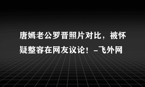 唐嫣老公罗晋照片对比，被怀疑整容在网友议论！-飞外网