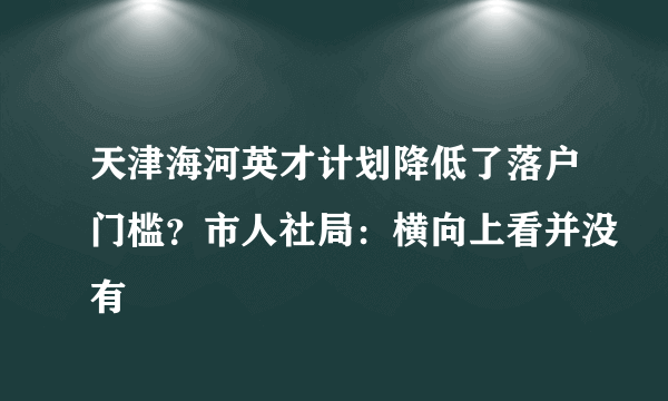 天津海河英才计划降低了落户门槛？市人社局：横向上看并没有