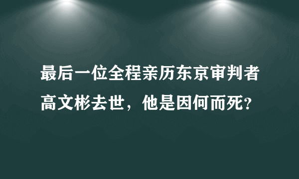 最后一位全程亲历东京审判者高文彬去世，他是因何而死？