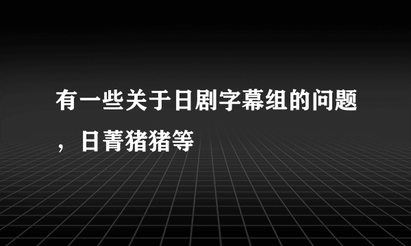 有一些关于日剧字幕组的问题，日菁猪猪等