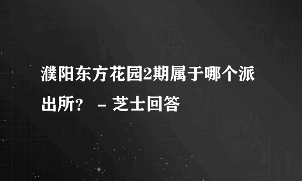 濮阳东方花园2期属于哪个派出所？ - 芝士回答