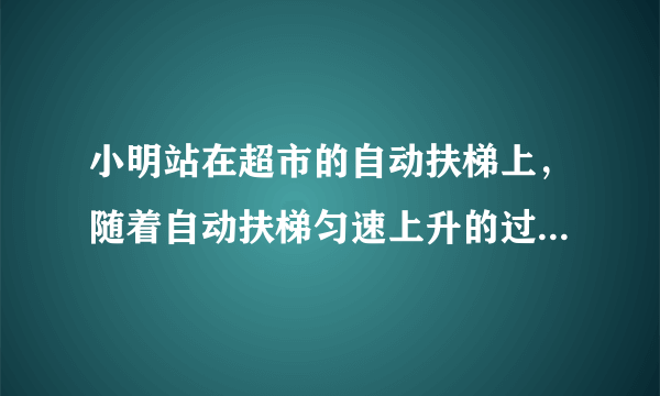 小明站在超市的自动扶梯上，随着自动扶梯匀速上升的过程中，小明（）