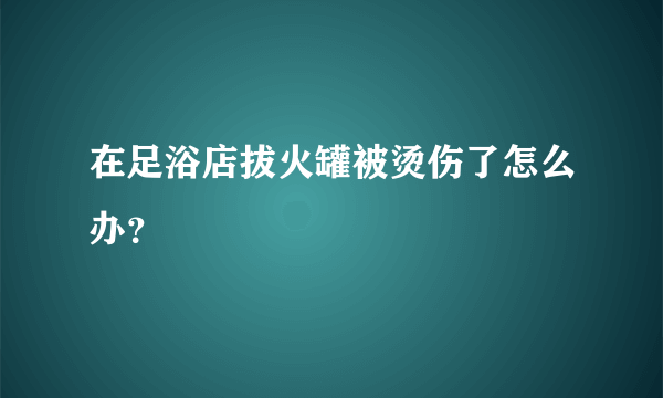 在足浴店拔火罐被烫伤了怎么办？