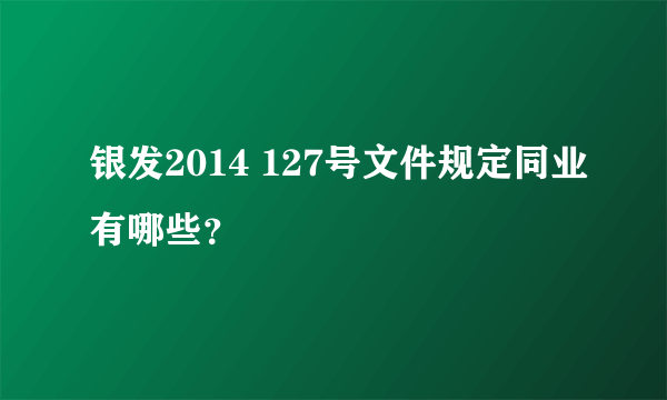 银发2014 127号文件规定同业有哪些？