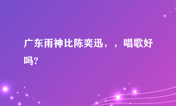 广东雨神比陈奕迅，，唱歌好吗?