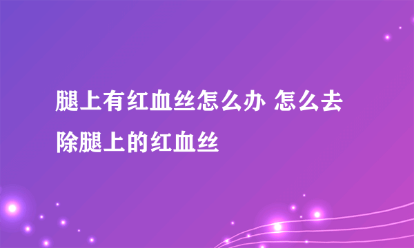 腿上有红血丝怎么办 怎么去除腿上的红血丝