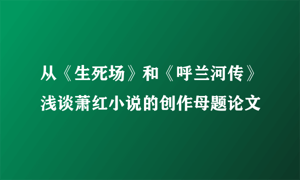 从《生死场》和《呼兰河传》浅谈萧红小说的创作母题论文