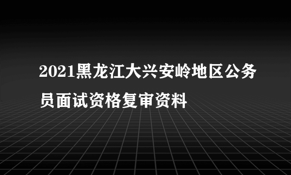 2021黑龙江大兴安岭地区公务员面试资格复审资料