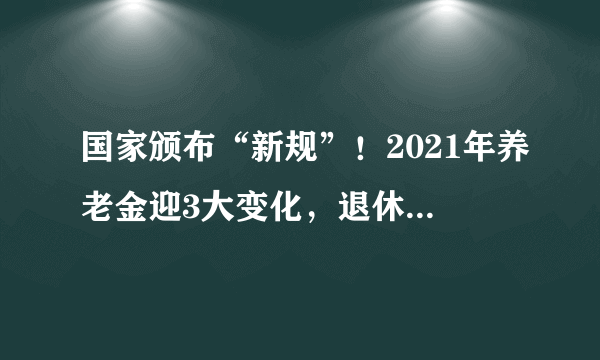 国家颁布“新规”！2021年养老金迎3大变化，退休的人要留意