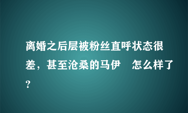 离婚之后层被粉丝直呼状态很差，甚至沧桑的马伊琍怎么样了？