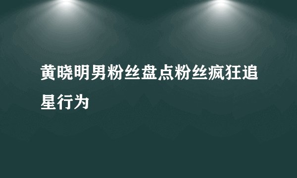 黄晓明男粉丝盘点粉丝疯狂追星行为