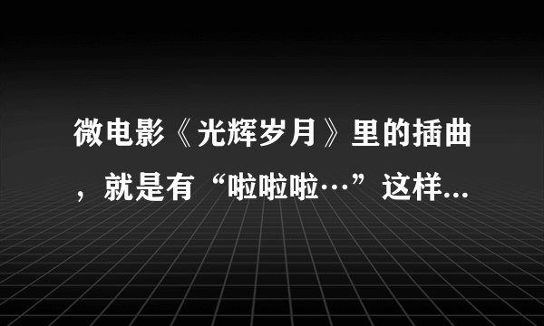 微电影《光辉岁月》里的插曲，就是有“啦啦啦…”这样一句歌词的儿歌叫什么