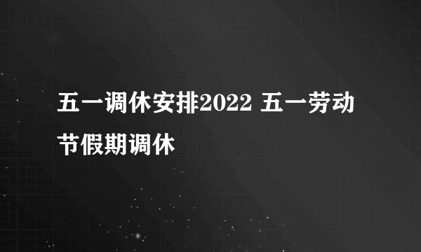 五一调休安排2022 五一劳动节假期调休