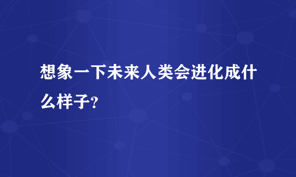 想象一下未来人类会进化成什么样子？