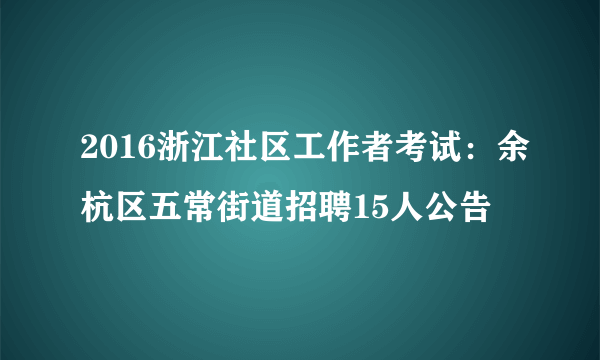 2016浙江社区工作者考试：余杭区五常街道招聘15人公告