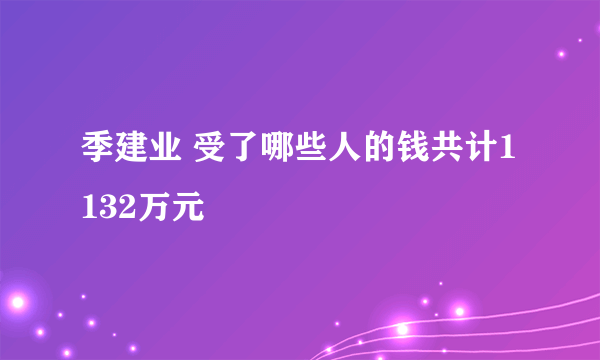 季建业 受了哪些人的钱共计1132万元