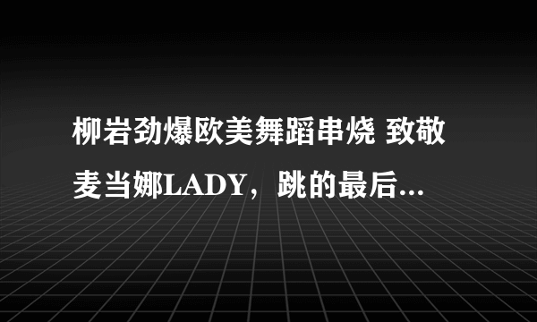 柳岩劲爆欧美舞蹈串烧 致敬麦当娜LADY，跳的最后一首歌曲名字是什么