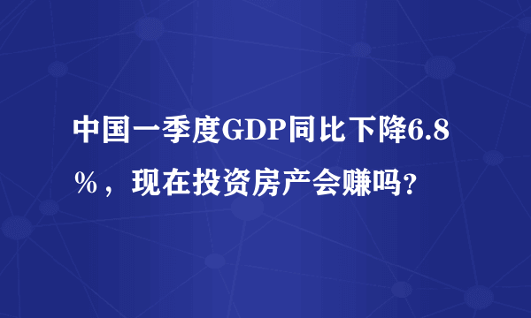 中国一季度GDP同比下降6.8％，现在投资房产会赚吗？