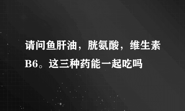 请问鱼肝油，胱氨酸，维生素B6。这三种药能一起吃吗