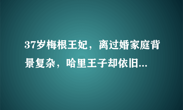 37岁梅根王妃，离过婚家庭背景复杂，哈里王子却依旧爱得疯狂！