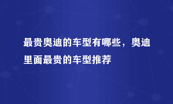 最贵奥迪的车型有哪些，奥迪里面最贵的车型推荐