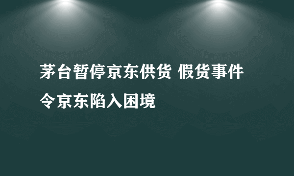 茅台暂停京东供货 假货事件令京东陷入困境