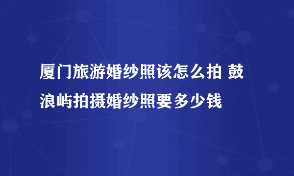 厦门旅游婚纱照该怎么拍 鼓浪屿拍摄婚纱照要多少钱