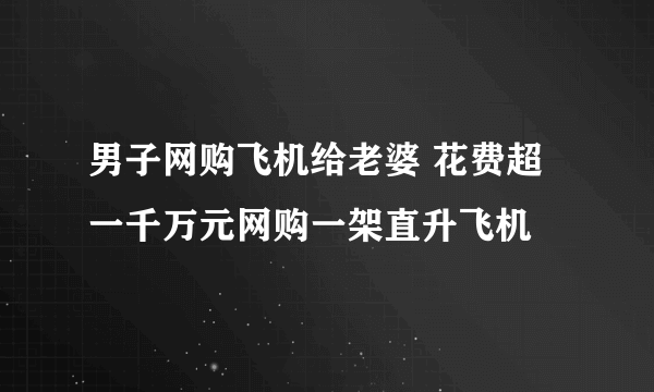 男子网购飞机给老婆 花费超一千万元网购一架直升飞机