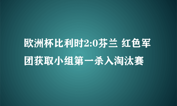 欧洲杯比利时2:0芬兰 红色军团获取小组第一杀入淘汰赛