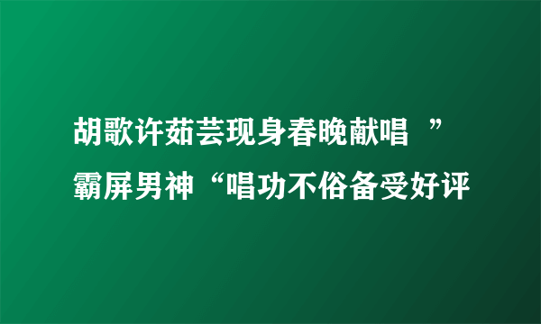 胡歌许茹芸现身春晚献唱  ”霸屏男神“唱功不俗备受好评