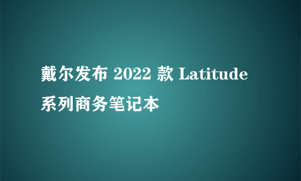 戴尔发布 2022 款 Latitude 系列商务笔记本