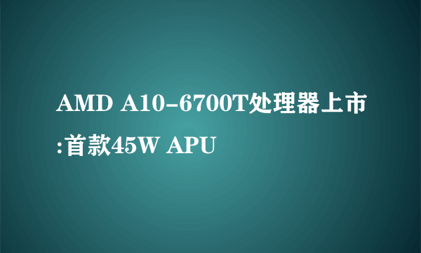 AMD A10-6700T处理器上市:首款45W APU