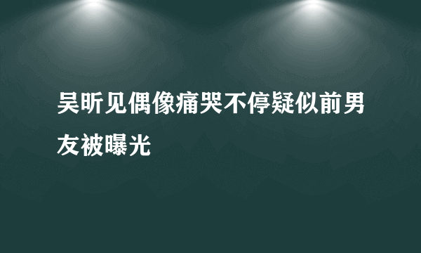 吴昕见偶像痛哭不停疑似前男友被曝光