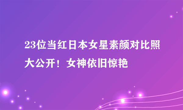 23位当红日本女星素颜对比照大公开！女神依旧惊艳