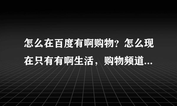 怎么在百度有啊购物？怎么现在只有有啊生活，购物频道在哪里？