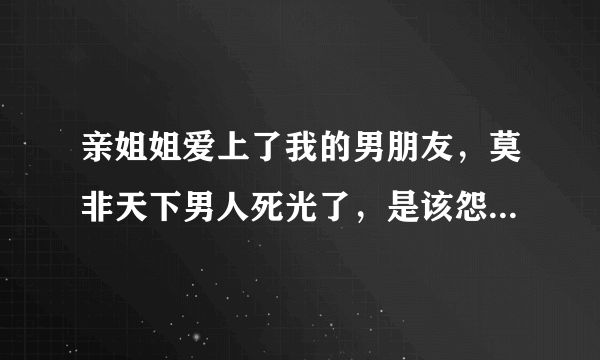 亲姐姐爱上了我的男朋友，莫非天下男人死光了，是该怨恨还是成全?