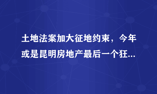 土地法案加大征地约束，今年或是昆明房地产最后一个狂欢年, 你怎么看？