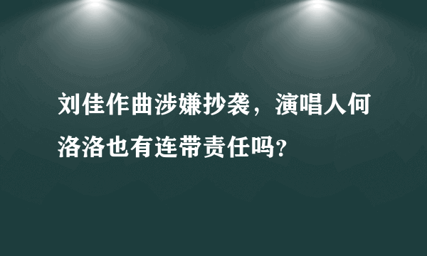 刘佳作曲涉嫌抄袭，演唱人何洛洛也有连带责任吗？