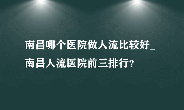 南昌哪个医院做人流比较好_南昌人流医院前三排行？