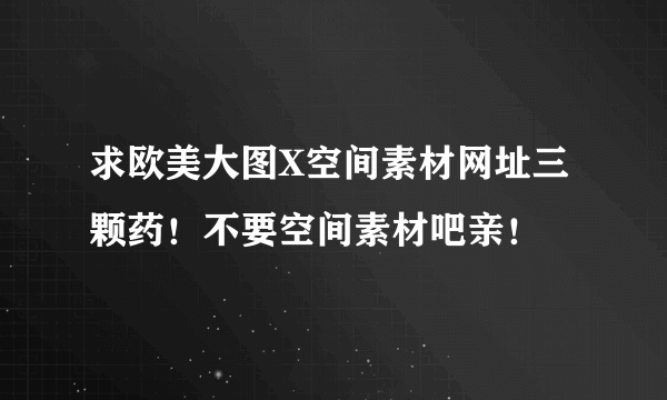 求欧美大图X空间素材网址三颗药！不要空间素材吧亲！