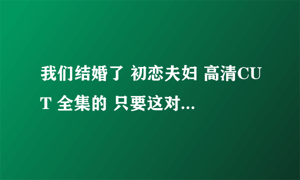 我们结婚了 初恋夫妇 高清CUT 全集的 只要这对夫妇的 最好是百度云的能保存下来的